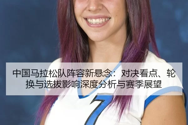 中国马拉松队阵容新悬念：对决看点、轮换与选拔影响深度分析与赛季展望